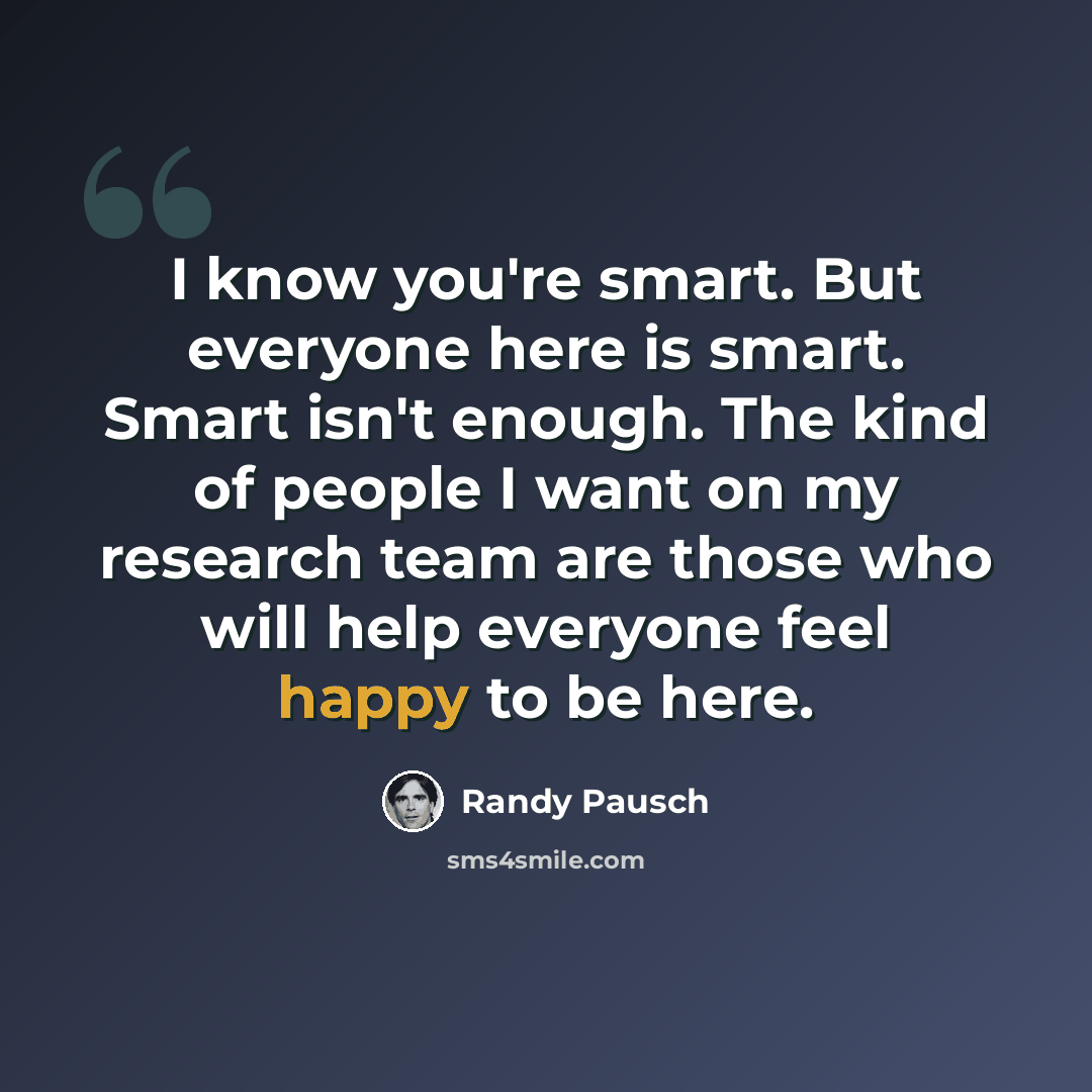 “I know you're smart. But everyone here is smart. Smart isn't enough. The kind of people I want on my research team are those who will help everyone feel happy to be here.” quote by Randy Pausch