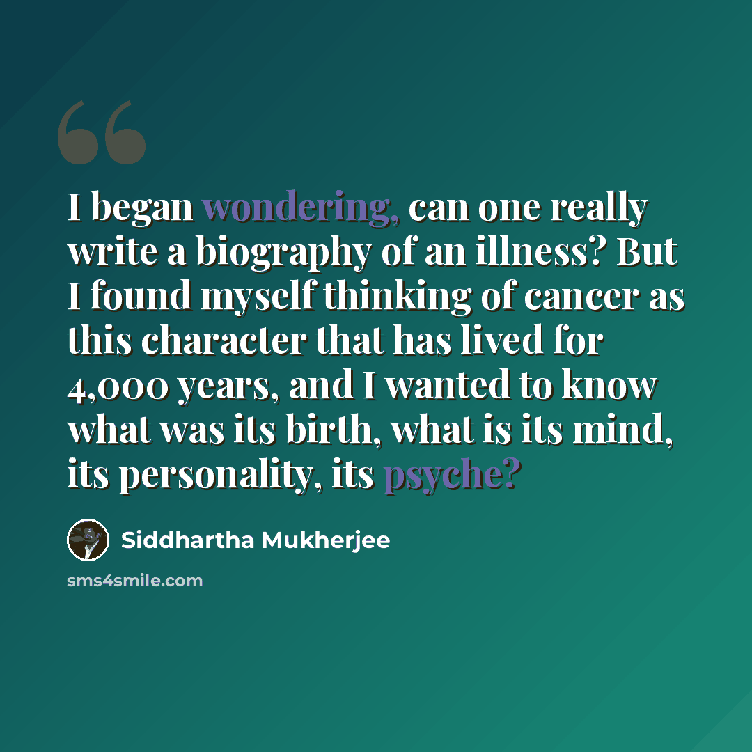 “I began wondering, can one really write a biography of an illness? But I found myself thinking of cancer as this character that has lived for 4,000 years, and I wanted to know what was its birth, what is its mind, its personality, its psyche?” quote by Siddhartha Mukherjee