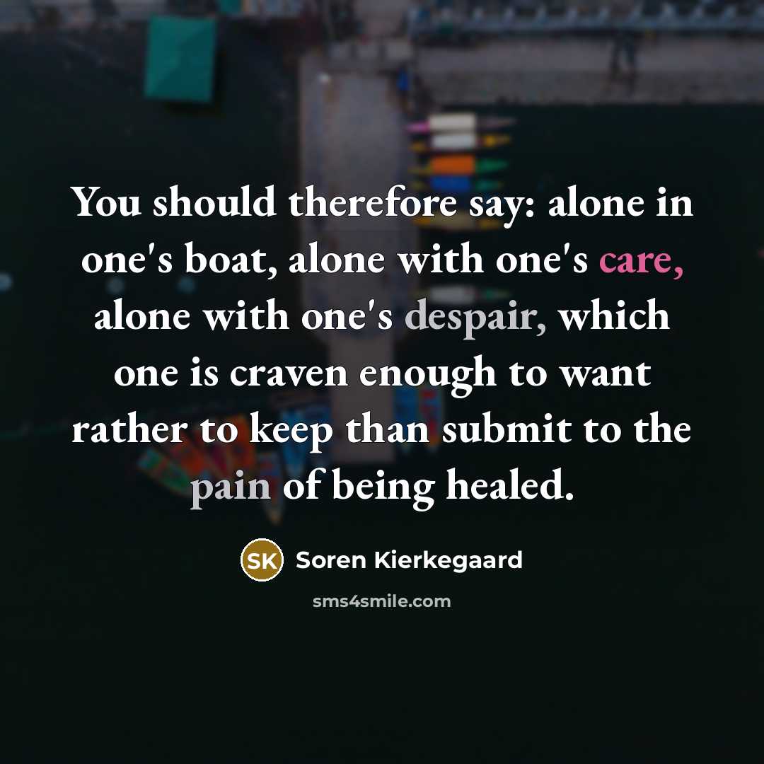 “You should therefore say: alone in one's boat, alone with one's care, alone with one's despair, which one is craven enough to want rather to keep than submit to the pain of being healed.” quote by Soren Kierkegaard