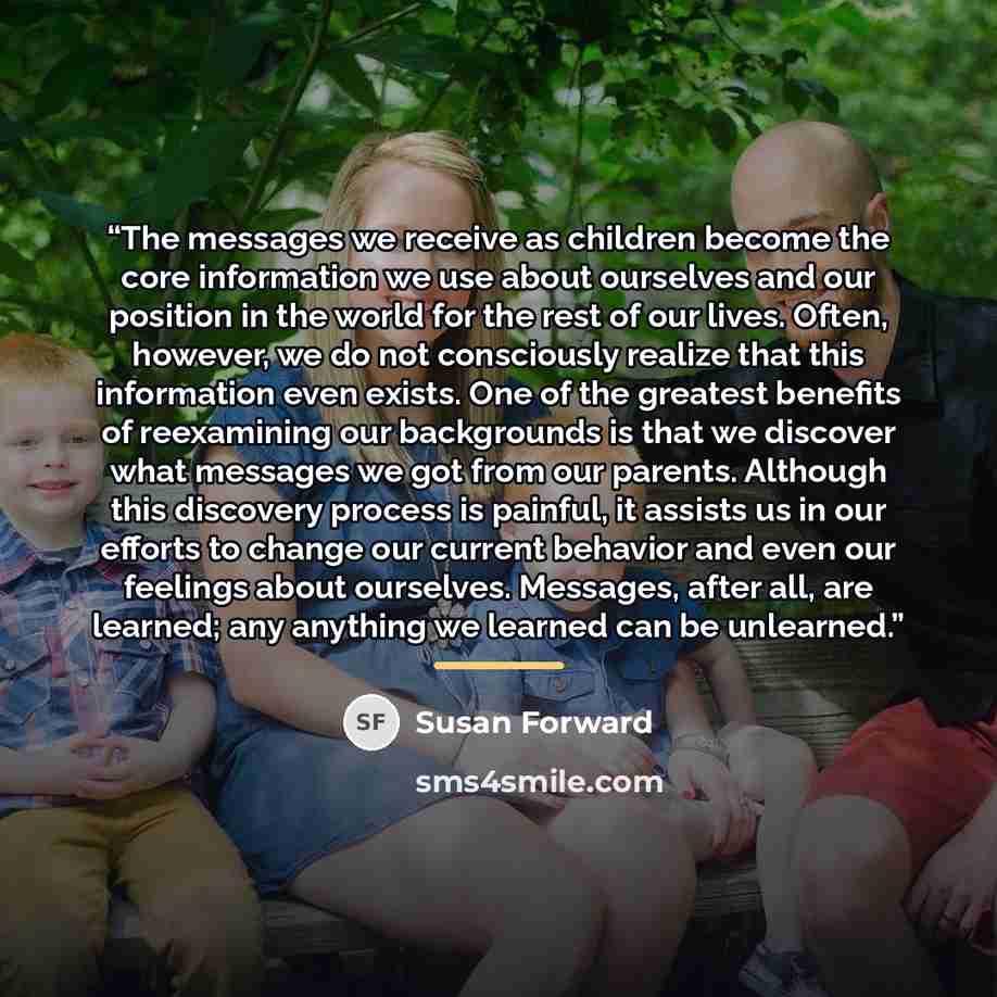 “The messages we receive as children become the core information we use about ourselves and our position in the world for the rest of our lives. Often, however, we do not consciously realize that this information even exists. One of the greatest benefits of reexamining our backgrounds is that we…” quote by Susan Forward