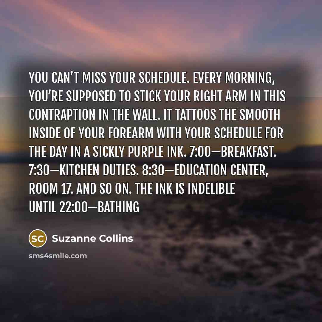 “You can’t miss your schedule. Every morning, you’re supposed to stick your right arm in this contraption in the wall. It tattoos the smooth inside of your forearm with your schedule for the day in a sickly purple ink. 7:00—Breakfast. 7:30—Kitchen Duties. 8:30—Education Center, Room 17. And so on…” quote by Suzanne Collins