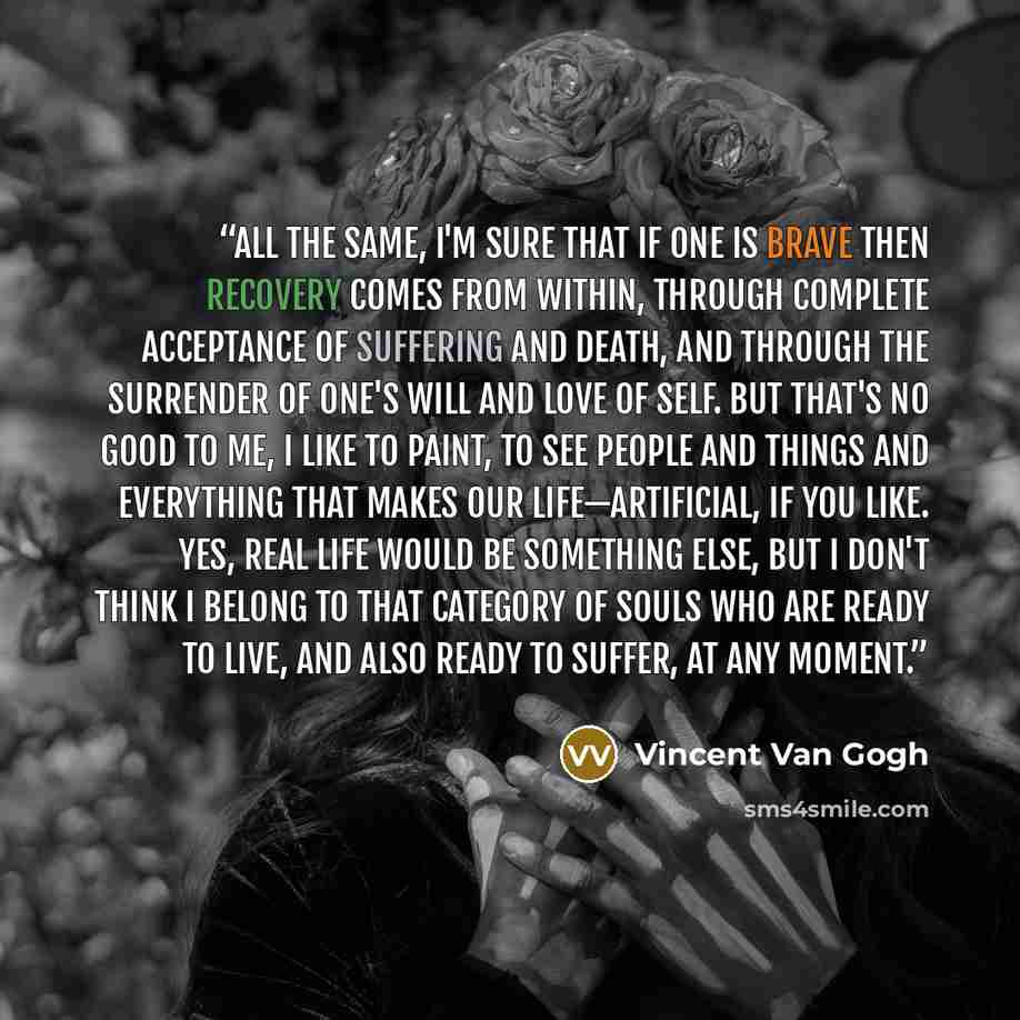 “All the same, I'm sure that if one is brave then recovery comes from within, through complete acceptance of suffering and death, and through the surrender of one's will and love of self. But that's no good to me, I like to paint, to see people and things and everything that makes our…” quote by Vincent van Gogh