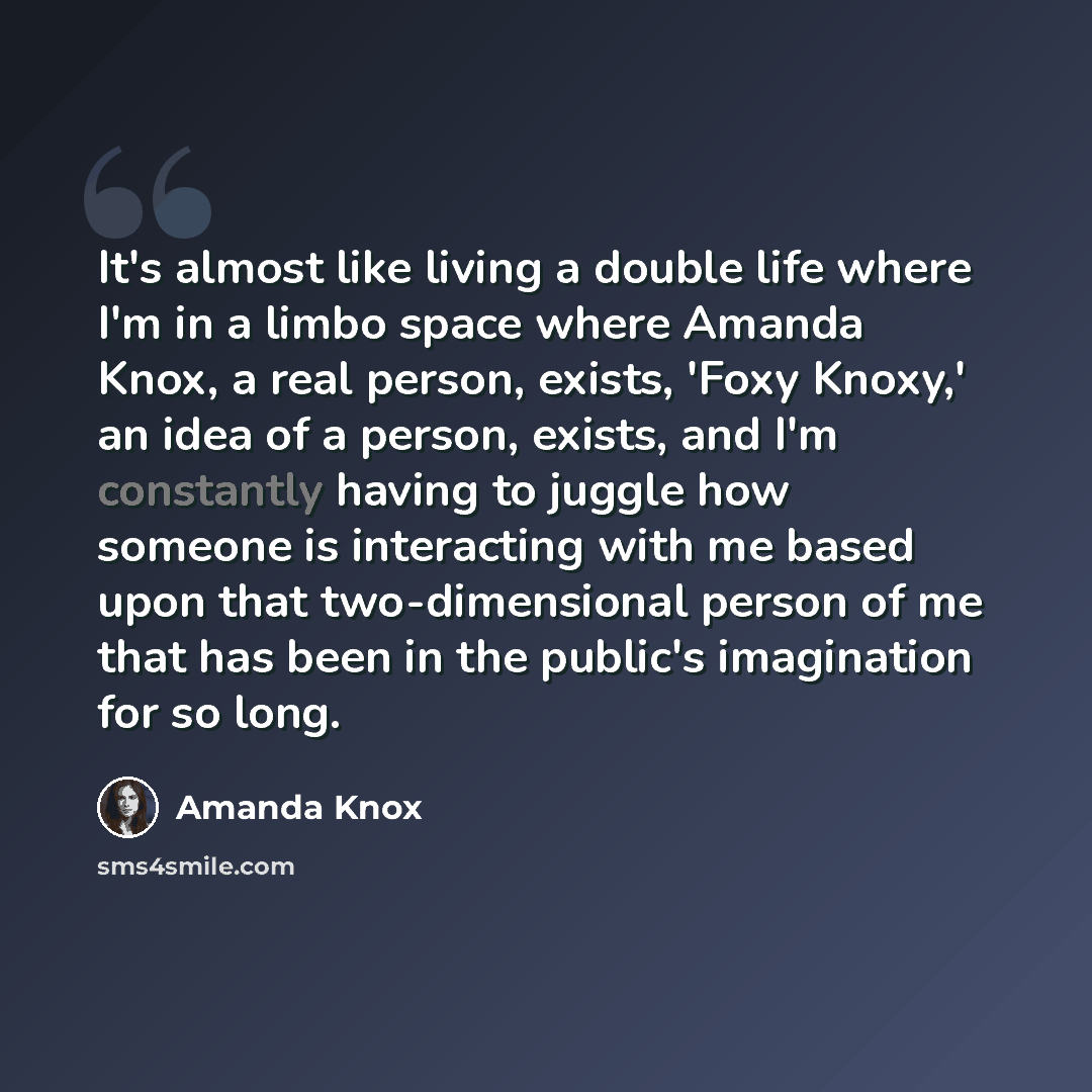 “It's almost like living a double life where I'm in a limbo space where Amanda Knox, a real person, exists, 'Foxy Knoxy,' an idea of a person, exists, and I'm constantly having to juggle how someone is interacting with me based upon that two-dimensional person of me that has been in the public's…” quote by Amanda Knox