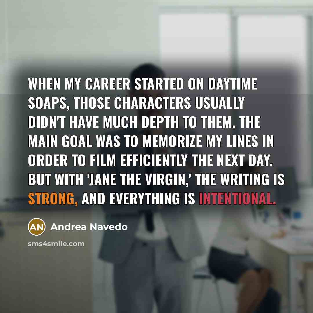 “When my career started on daytime soaps, those characters usually didn't have much depth to them. The main goal was to memorize my lines in order to film efficiently the next day. But with 'Jane The Virgin,' the writing is strong, and everything is intentional.” quote by Andrea Navedo