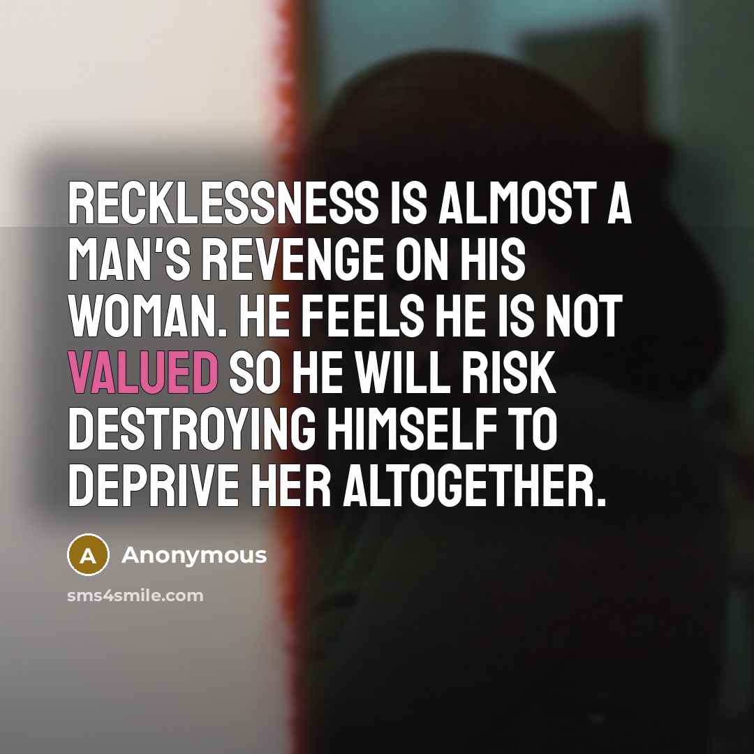 “Recklessness is almost a man's revenge on his woman. He feels he is not valued so he will risk destroying himself to deprive her altogether.” quote by Anonymous
