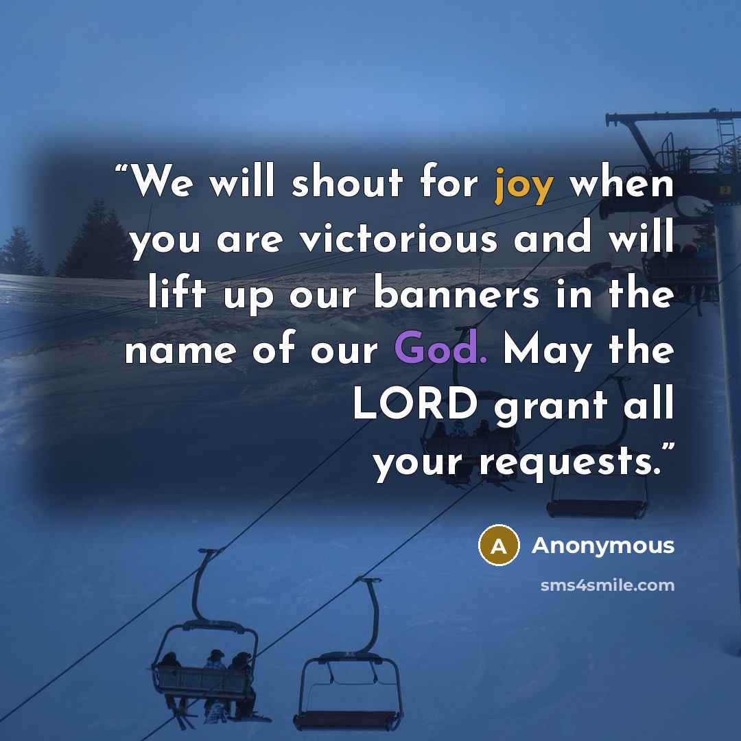 “We will shout for joy when you are victorious and will lift up our banners in the name of our God. May the LORD grant all your requests.” quote by Anonymous