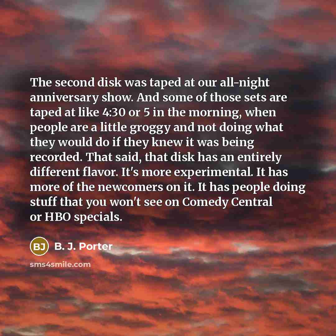 “The second disk was taped at our all-night anniversary show. And some of those sets are taped at like 4:30 or 5 in the morning, when people are a little groggy and not doing what they would do if they knew it was being recorded. That said, that disk has an entirely different flavor. It's more…” quote by B. J. Porter