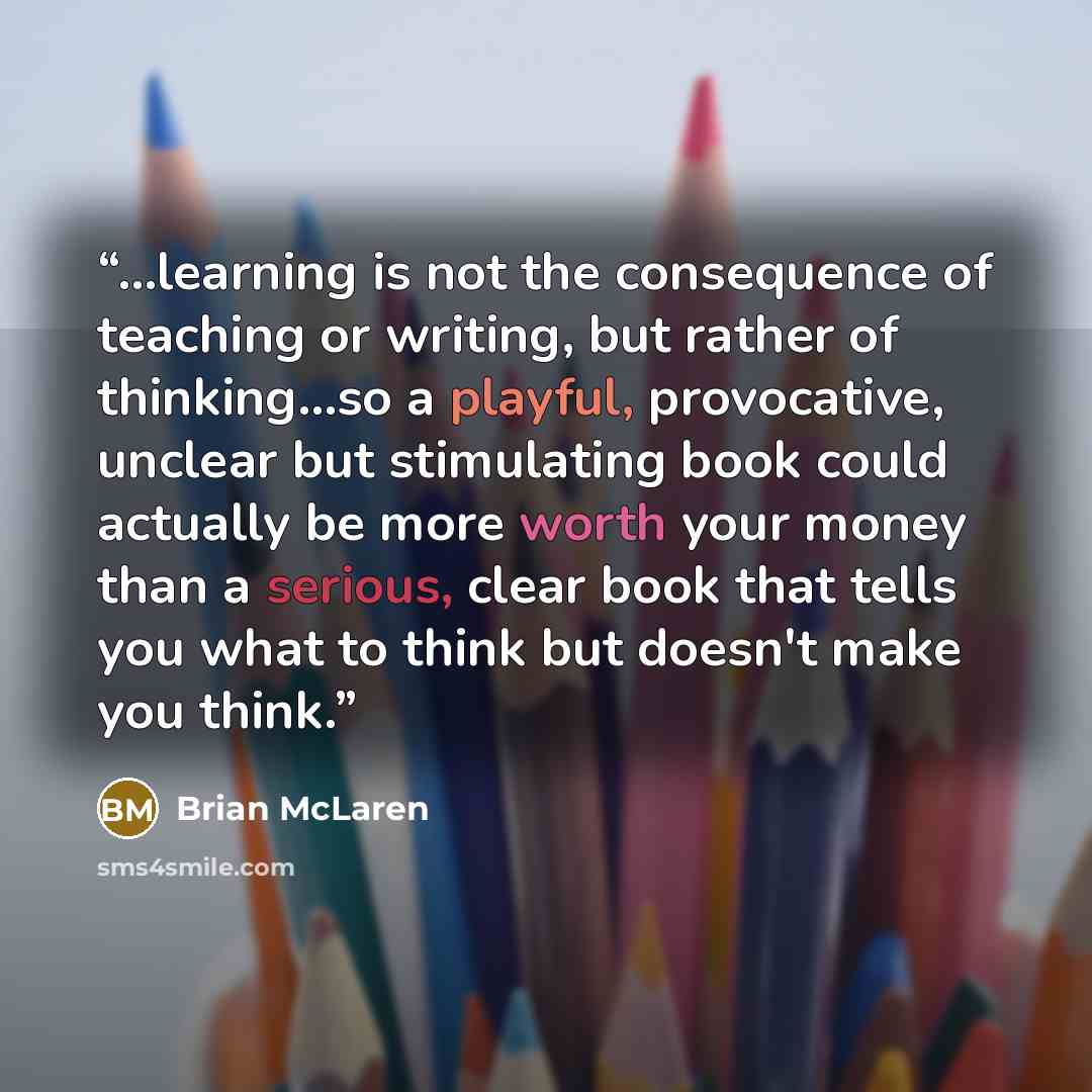 “...learning is not the consequence of teaching or writing, but rather of thinking...so a playful, provocative, unclear but stimulating book could actually be more worth your money than a serious, clear book that tells you what to think but doesn't make you think.” quote by Brian McLaren
