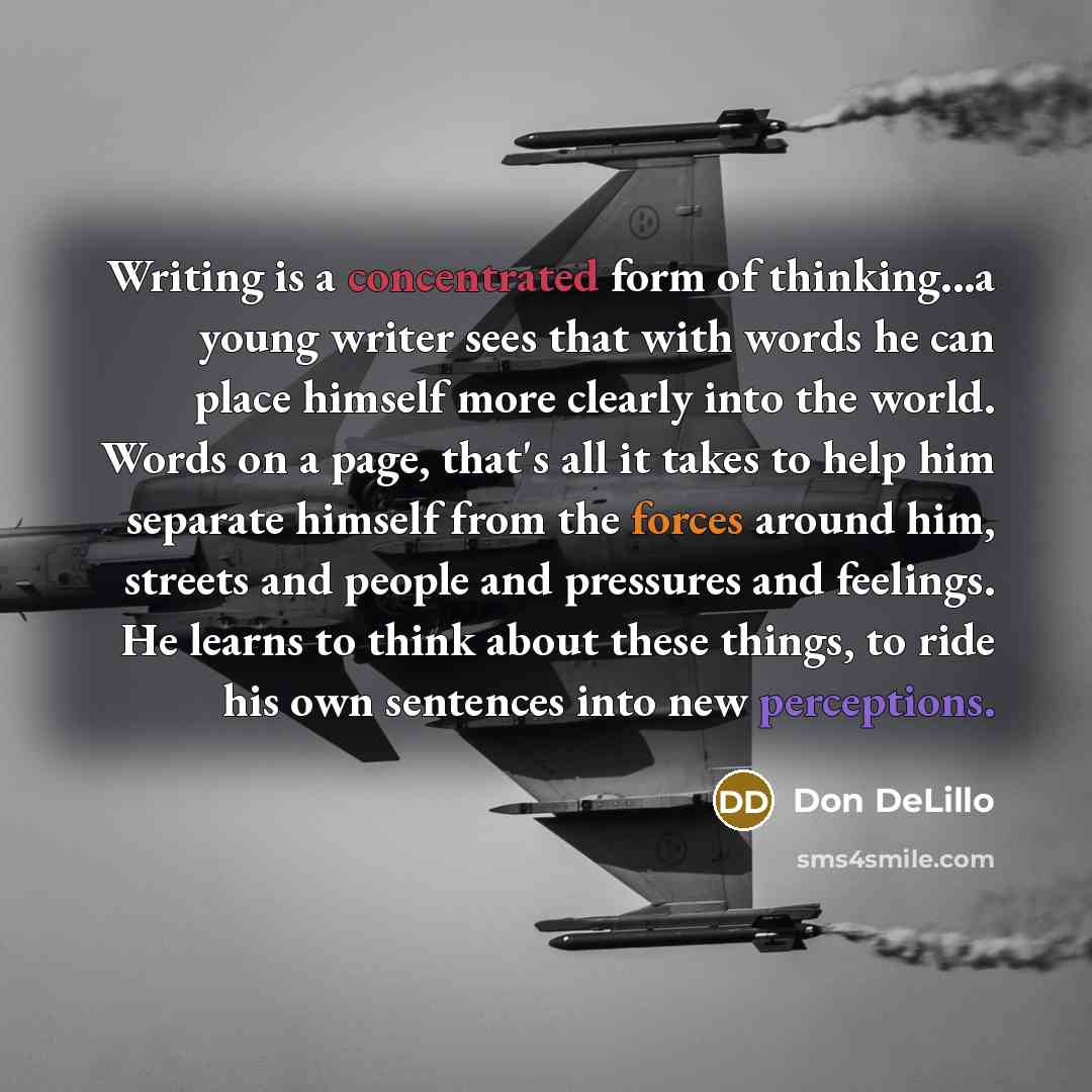 “Writing is a concentrated form of thinking...a young writer sees that with words he can place himself more clearly into the world. Words on a page, that's all it takes to help him separate himself from the forces around him, streets and people and pressures and feelings. He learns to think about…” quote by Don DeLillo