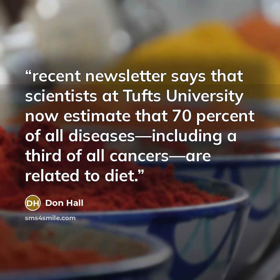 “recent newsletter says that scientists at Tufts University now estimate that 70 percent of all diseases—including a third of all cancers—are related to diet.” quote by Don Hall