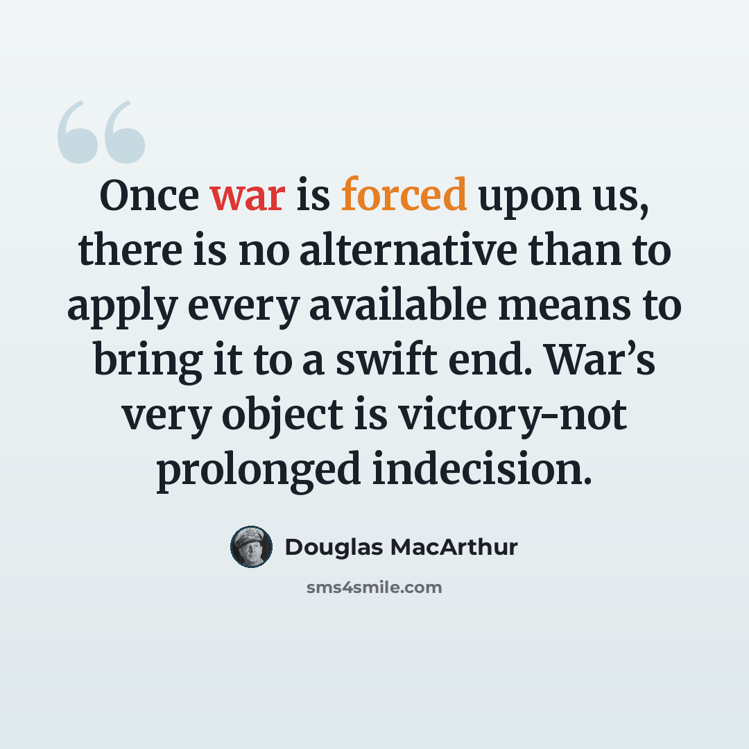 “Once war is forced upon us, there is no alternative than to apply every available means to bring it to a swift end. War’s very object is victory-not prolonged indecision.” quote by Douglas MacArthur