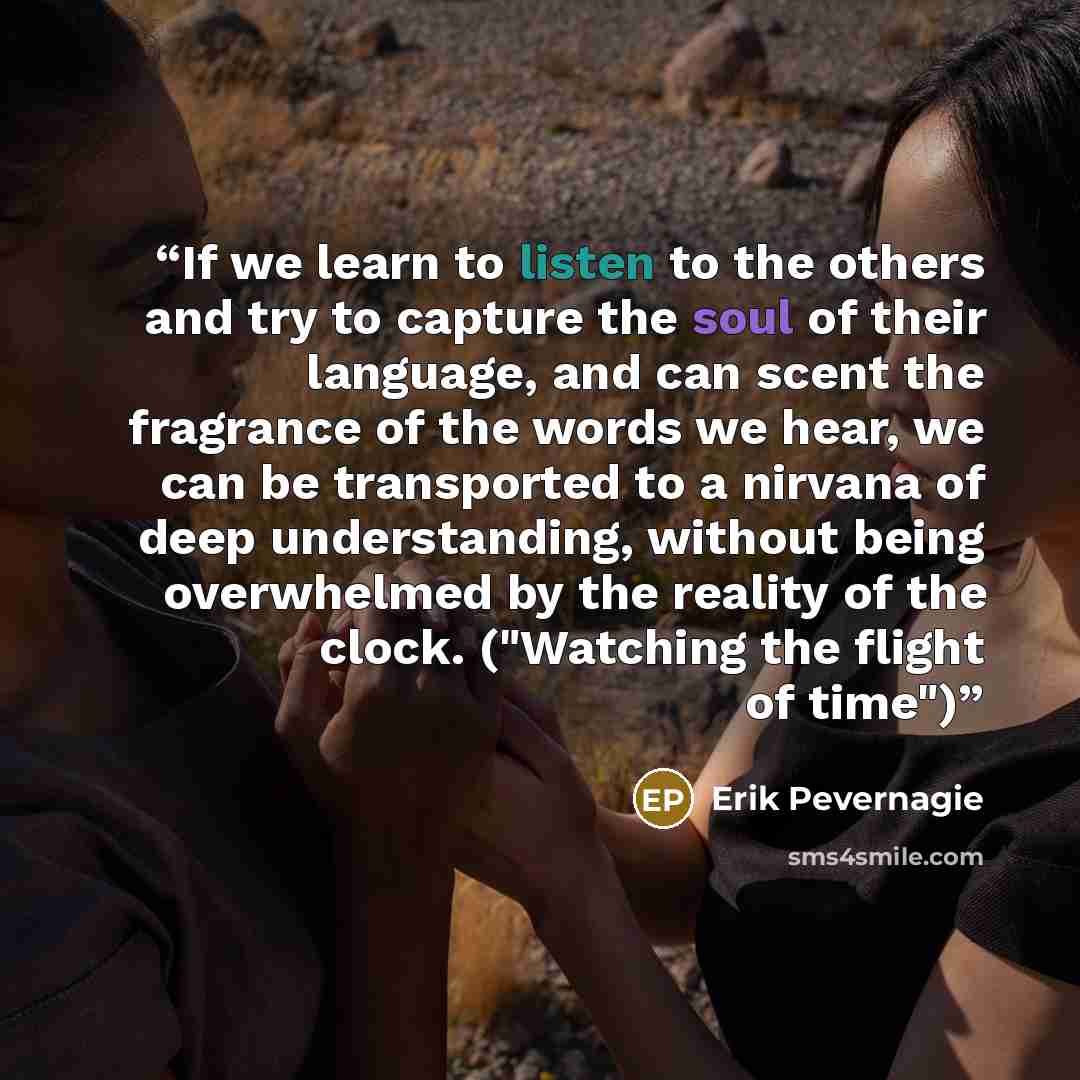 “If we learn to listen to the others and try to capture the soul of their language, and can scent the fragrance of the words we hear, we can be transported to a nirvana of deep understanding, without being overwhelmed by the reality of the clock. ("Watching the flight of time")” quote by Erik Pevernagie