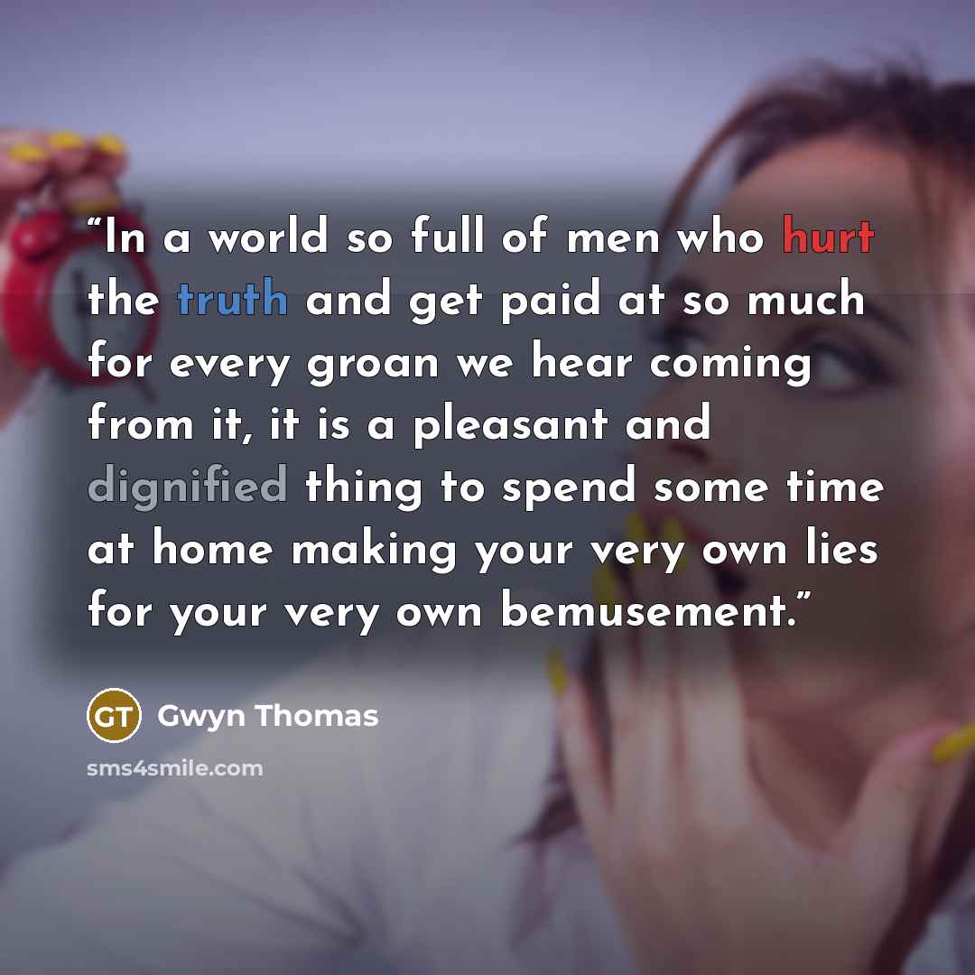 “In a world so full of men who hurt the truth and get paid at so much for every groan we hear coming from it, it is a pleasant and dignified thing to spend some time at home making your very own lies for your very own bemusement.” quote by Gwyn Thomas