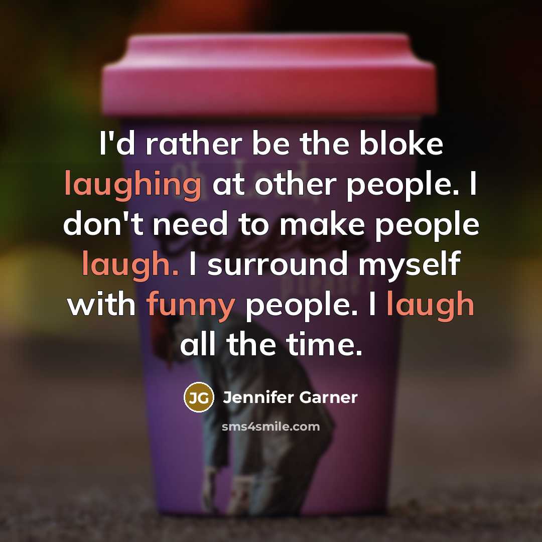 “I'd rather be the bloke laughing at other people. I don't need to make people laugh. I surround myself with funny people. I laugh all the time.” quote by Jennifer Garner