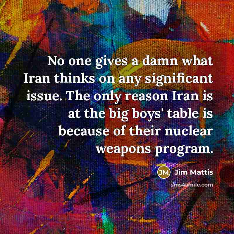 “No one gives a damn what Iran thinks on any significant issue. The only reason Iran is at the big boys' table is because of their nuclear weapons program.” quote by Jim Mattis
