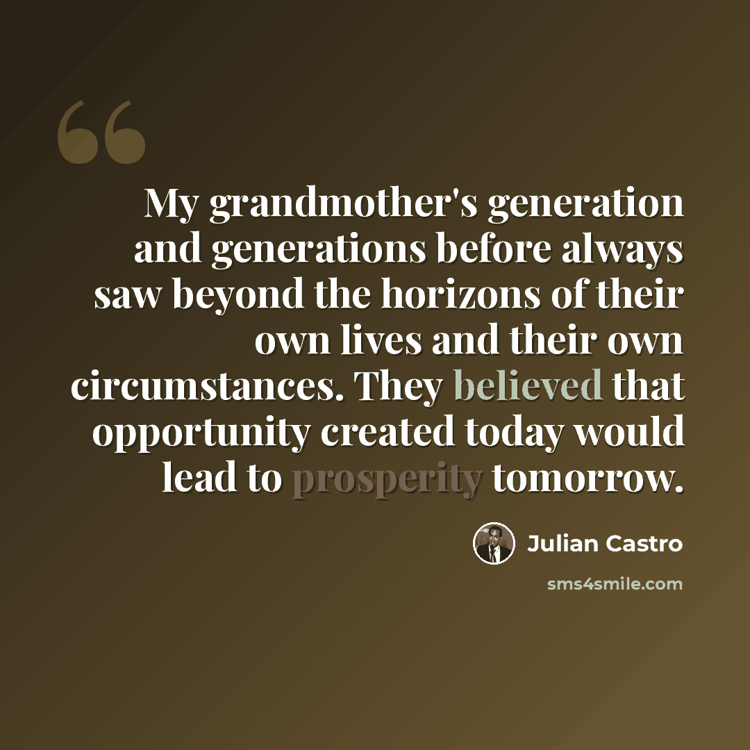 “My grandmother's generation and generations before always saw beyond the horizons of their own lives and their own circumstances. They believed that opportunity created today would lead to prosperity tomorrow.” quote by Julian Castro