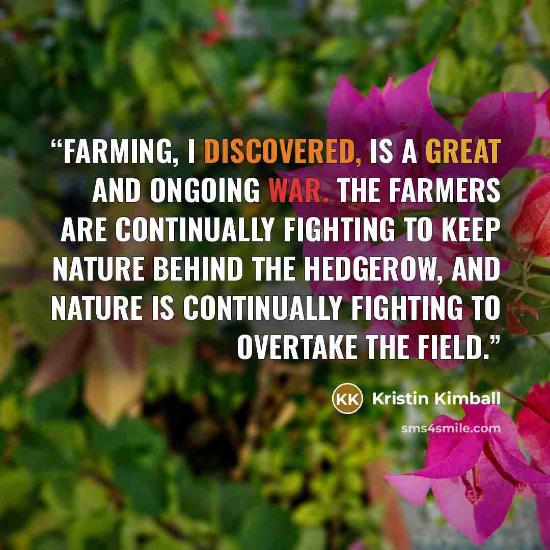 “Farming, I discovered, is a great and ongoing war. The farmers are continually fighting to keep nature behind the hedgerow, and nature is continually fighting to overtake the field.” quote by Kristin Kimball