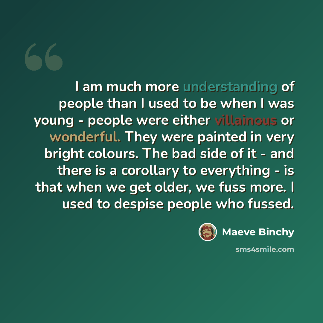 “I am much more understanding of people than I used to be when I was young - people were either villainous or wonderful. They were painted in very bright colours. The bad side of it - and there is a corollary to everything - is that when we get older, we fuss more. I used to despise people who…” quote by Maeve Binchy