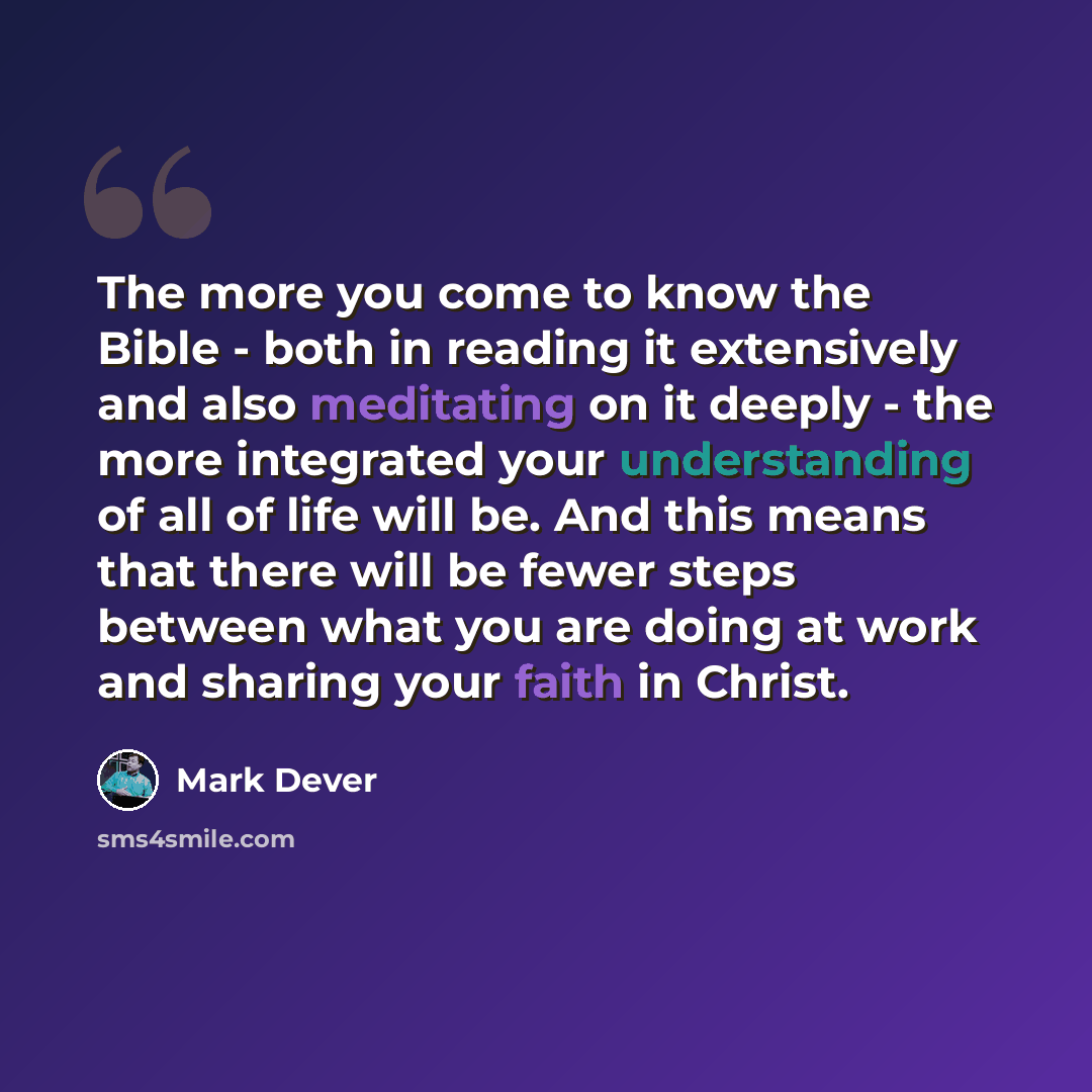 “The more you come to know the Bible - both in reading it extensively and also meditating on it deeply - the more integrated your understanding of all of life will be. And this means that there will be fewer steps between what you are doing at work and sharing your faith in Christ.” quote by Mark Dever