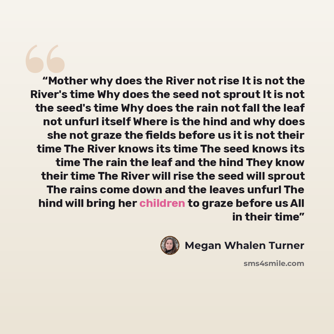 “Mother why does the River not rise It is not the River's time Why does the seed not sprout It is not the seed's time Why does the rain not fall the leaf not unfurl itself Where is the hind and why does she not graze the fields before us it is not their time The River knows its time The seed knows…” quote by Megan Whalen Turner