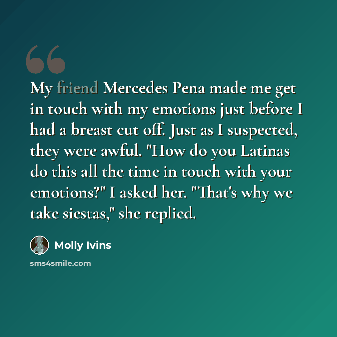 “My friend Mercedes Pena made me get in touch with my emotions just before I had a breast cut off. Just as I suspected, they were awful. "How do you Latinas do this all the time in touch with your emotions?" I asked her. "That's why we take siestas," she replied.” quote by Molly Ivins