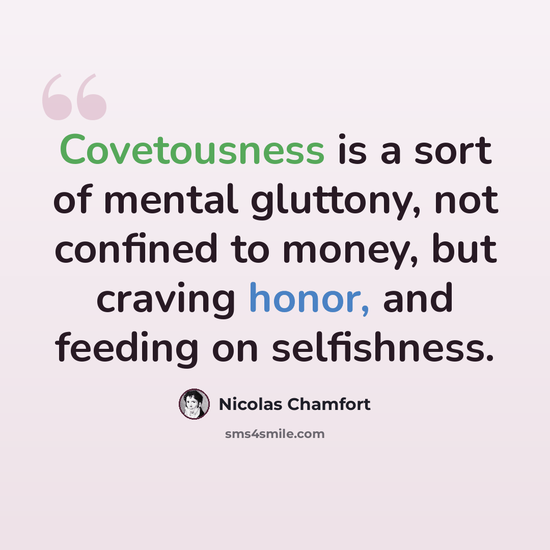 “Covetousness is a sort of mental gluttony, not confined to money, but craving honor, and feeding on selfishness.” quote by Nicolas Chamfort