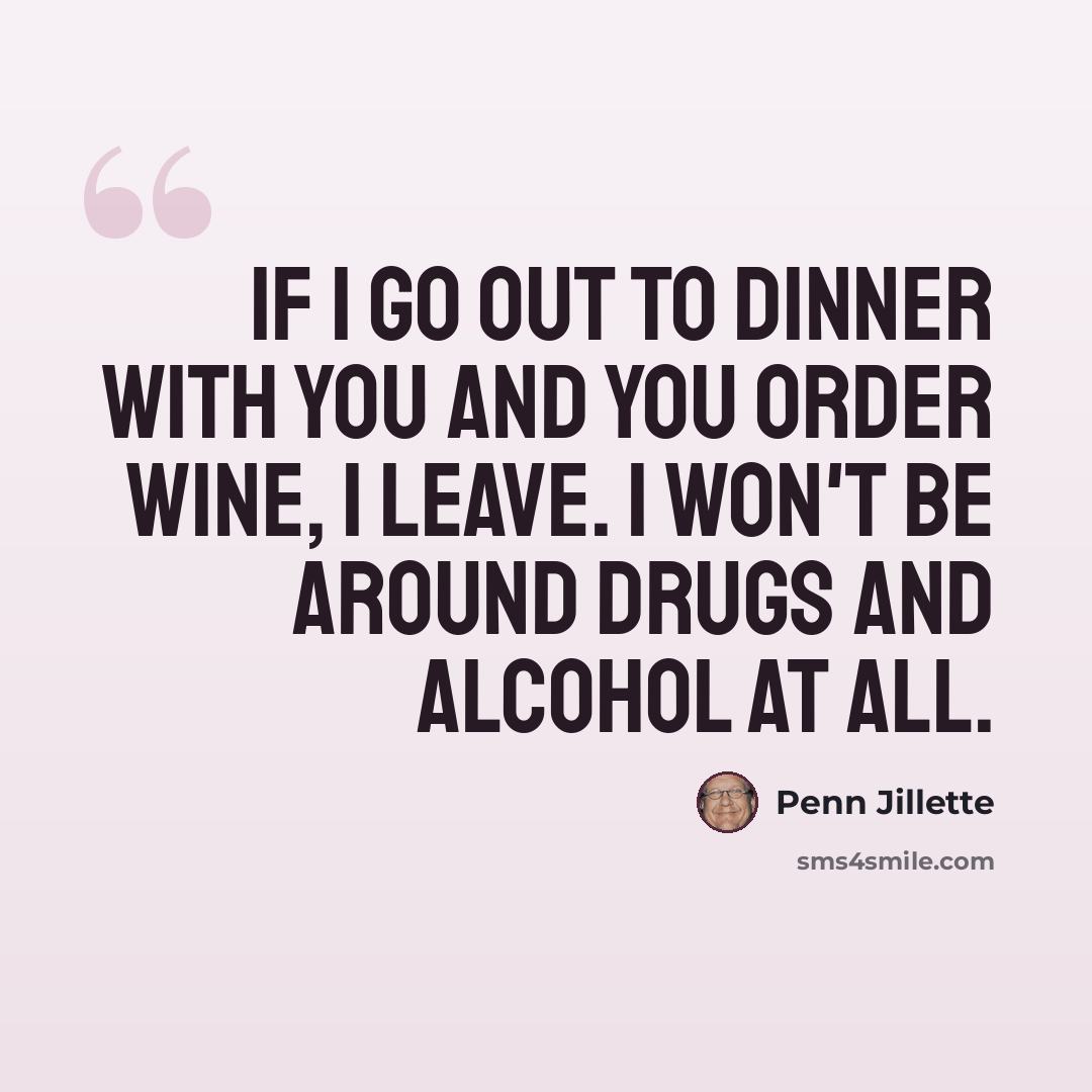 “If I go out to dinner with you and you order wine, I leave. I won't be around drugs and alcohol at all.” quote by Penn Jillette