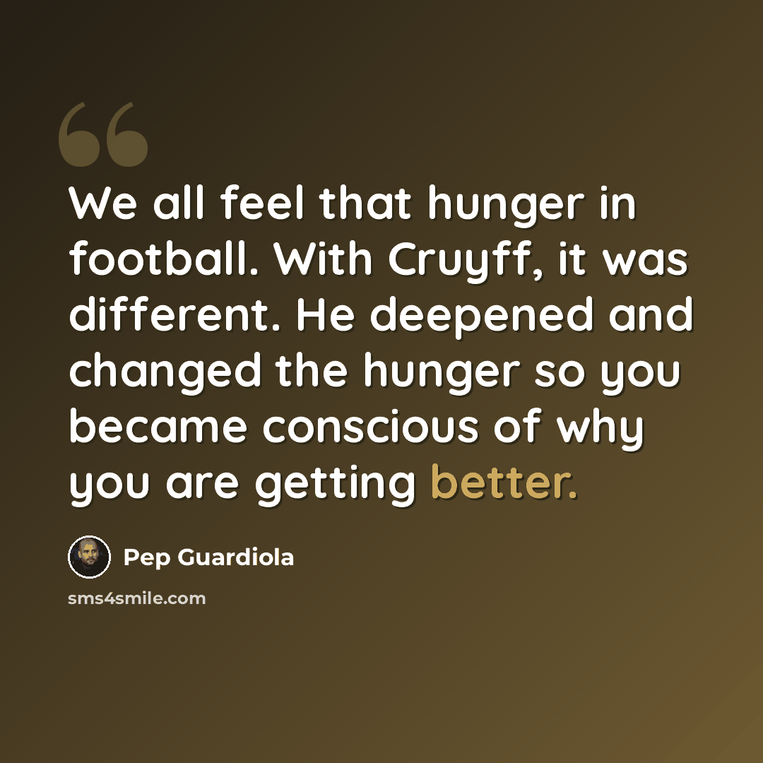 “We all feel that hunger in football. With Cruyff, it was different. He deepened and changed the hunger so you became conscious of why you are getting better.” quote by Pep Guardiola