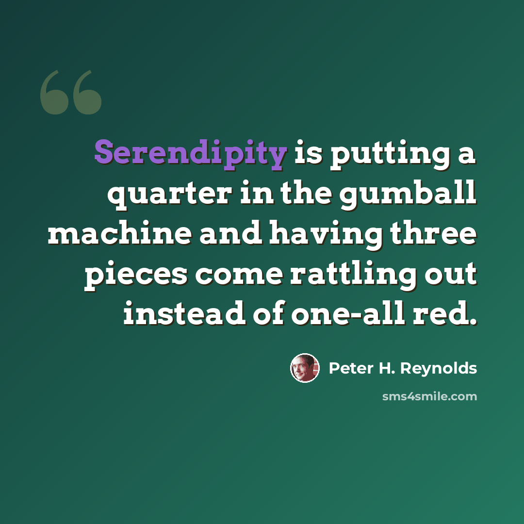“Serendipity is putting a quarter in the gumball machine and having three pieces come rattling out instead of one-all red.” quote by Peter H. Reynolds