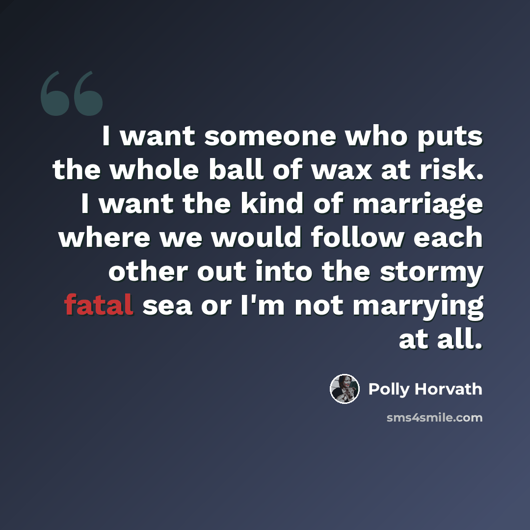 “I want someone who puts the whole ball of wax at risk. I want the kind of marriage where we would follow each other out into the stormy fatal sea or I'm not marrying at all.” quote by Polly Horvath