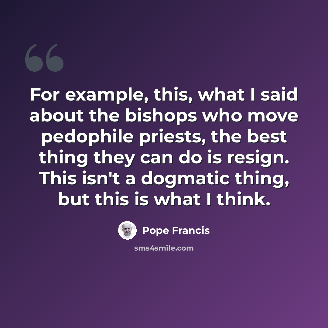 “For example, this, what I said about the bishops who move pedophile priests, the best thing they can do is resign. This isn't a dogmatic thing, but this is what I think.” quote by Pope Francis