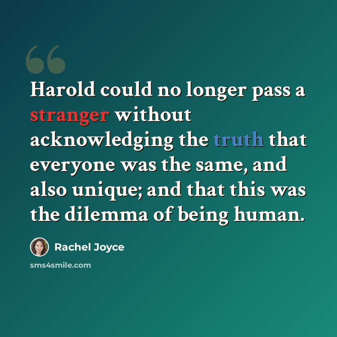 “Harold could no longer pass a stranger without acknowledging the truth that everyone was the same, and also unique; and that this was the dilemma of being human.” quote by Rachel Joyce