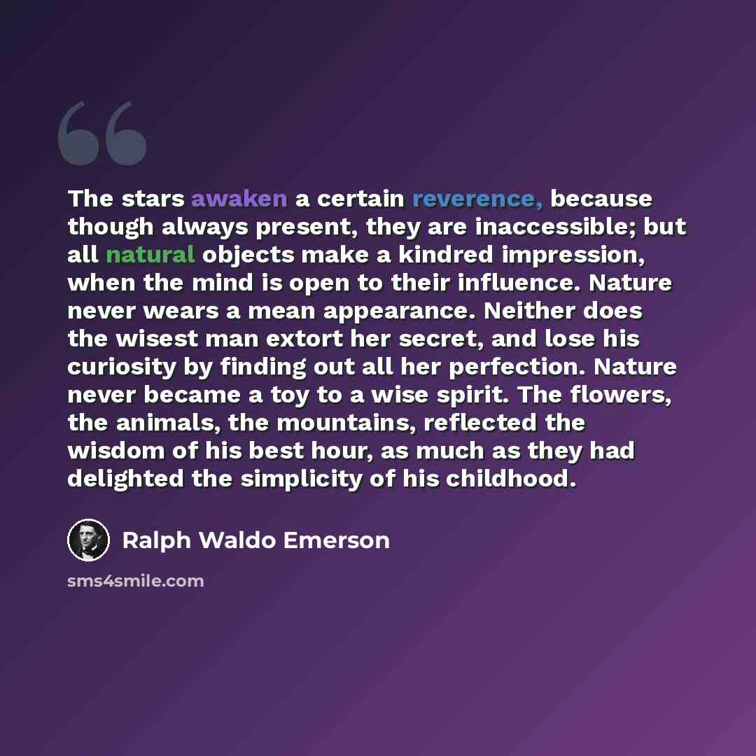 “The stars awaken a certain reverence, because though always present, they are inaccessible; but all natural objects make a kindred impression, when the mind is open to their influence. Nature never wears a mean appearance. Neither does the wisest man extort her secret, and lose his curiosity by…” quote by Ralph Waldo Emerson