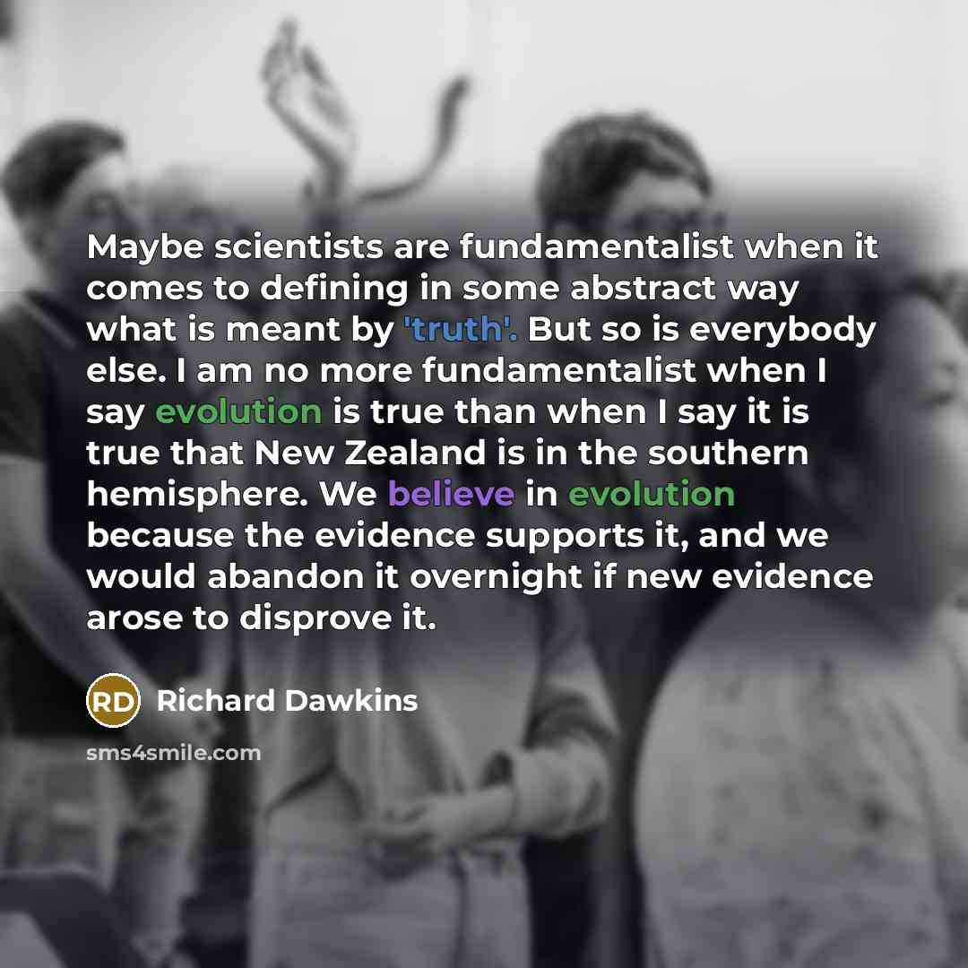 “Maybe scientists are fundamentalist when it comes to defining in some abstract way what is meant by 'truth'. But so is everybody else. I am no more fundamentalist when I say evolution is true than when I say it is true that New Zealand is in the southern hemisphere. We believe in evolution because…” quote by Richard Dawkins