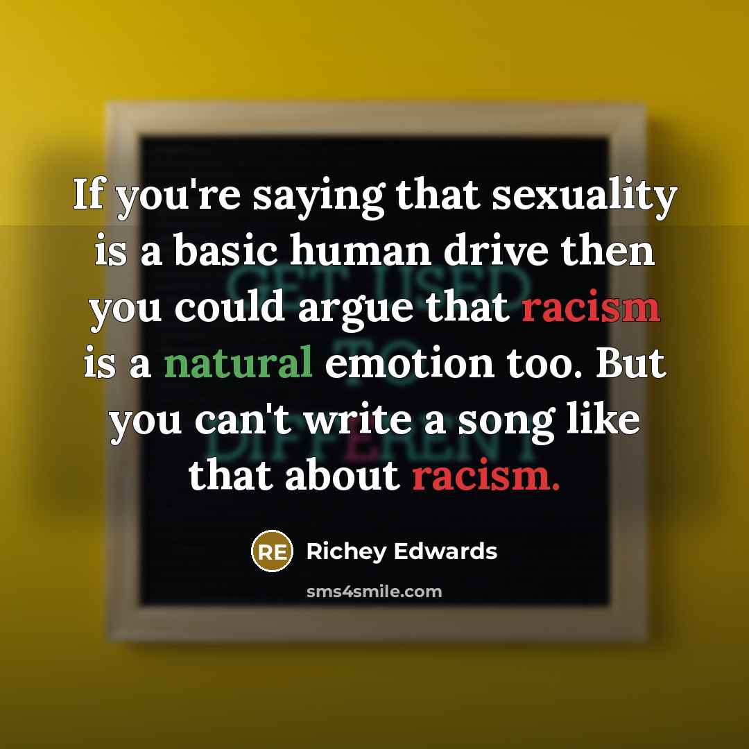 “If you're saying that sexuality is a basic human drive then you could argue that racism is a natural emotion too. But you can't write a song like that about racism.” quote by Richey Edwards