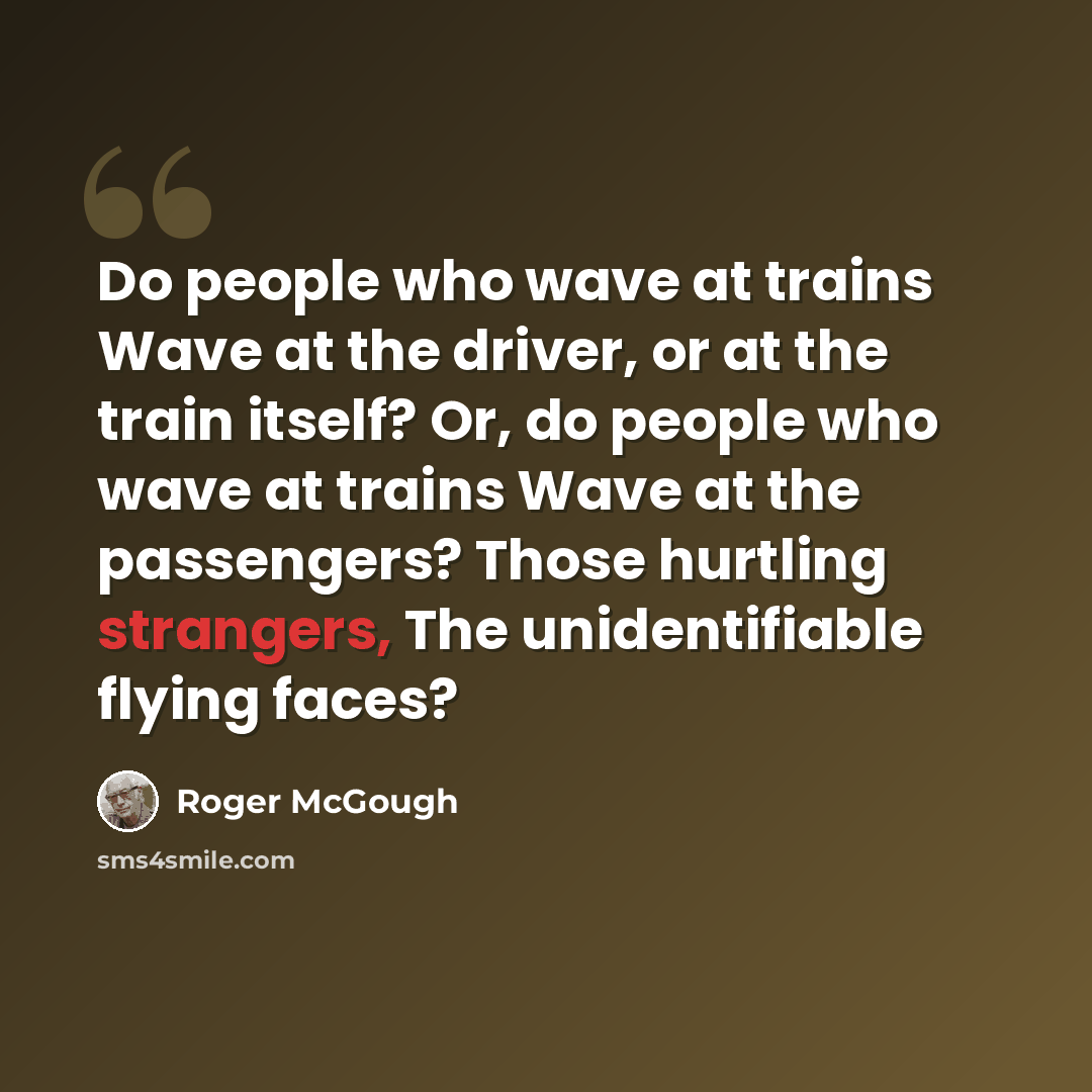 “Do people who wave at trains Wave at the driver, or at the train itself? Or, do people who wave at trains Wave at the passengers? Those hurtling strangers, The unidentifiable flying faces?” quote by Roger McGough