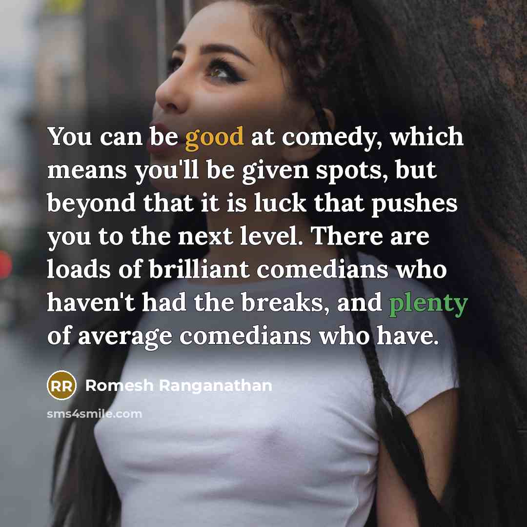 “You can be good at comedy, which means you'll be given spots, but beyond that it is luck that pushes you to the next level. There are loads of brilliant comedians who haven't had the breaks, and plenty of average comedians who have.” quote by Romesh Ranganathan