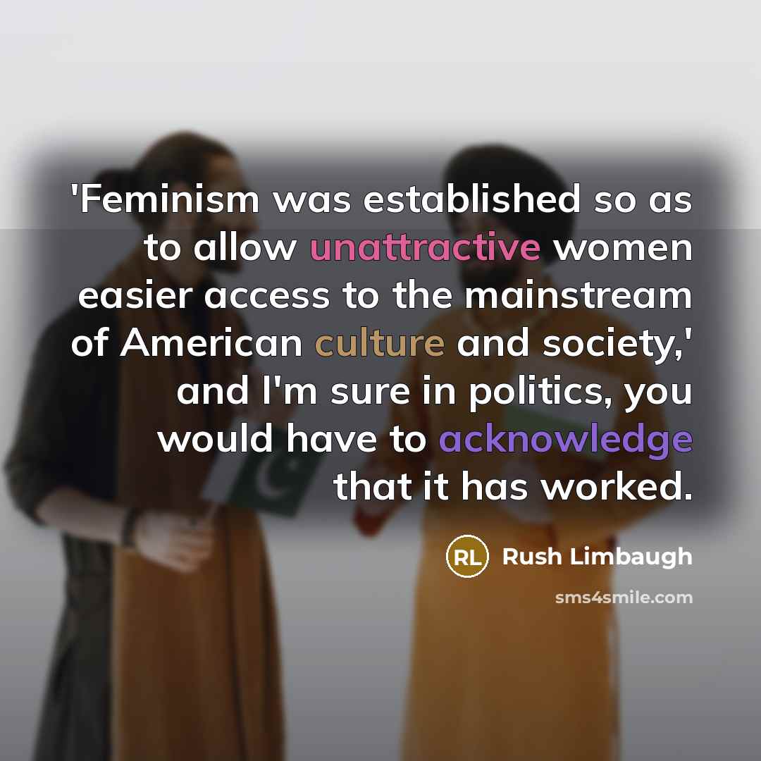 “'Feminism was established so as to allow unattractive women easier access to the mainstream of American culture and society,' and I'm sure in politics, you would have to acknowledge that it has worked.” quote by Rush Limbaugh