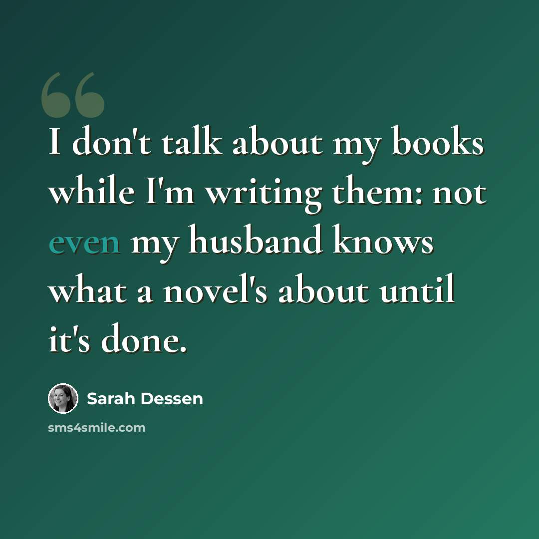 “I don't talk about my books while I'm writing them: not even my husband knows what a novel's about until it's done.” quote by Sarah Dessen