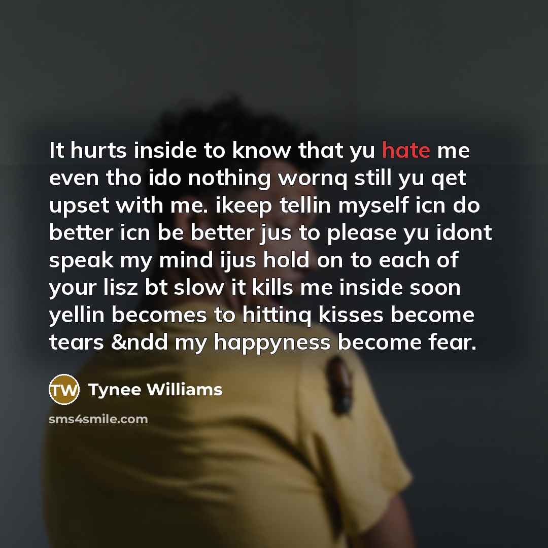 “It hurts inside to know that yu hate me even tho ido nothing wornq still yu qet upset with me. ikeep tellin myself icn do better icn be better jus to please yu idont speak my mind ijus hold on to each of your lisz bt slow it kills me inside soon yellin becomes to hittinq kisses become tears &ndd…” quote by Tynee Williams