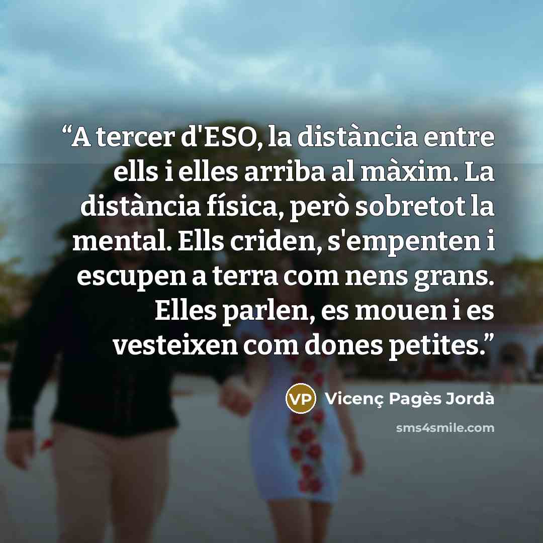 “A tercer d'ESO, la distància entre ells i elles arriba al màxim. La distància física, però sobretot la mental. Ells criden, s'empenten i escupen a terra com nens grans. Elles parlen, es mouen i es vesteixen com dones petites.” quote by Vicenç Pagès Jordà