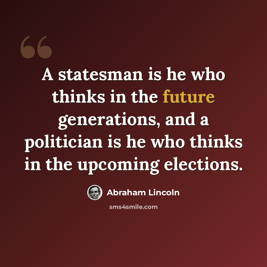 “A statesman is he who thinks in the future generations, and a politician is he who thinks in the upcoming elections.” quote by Abraham Lincoln