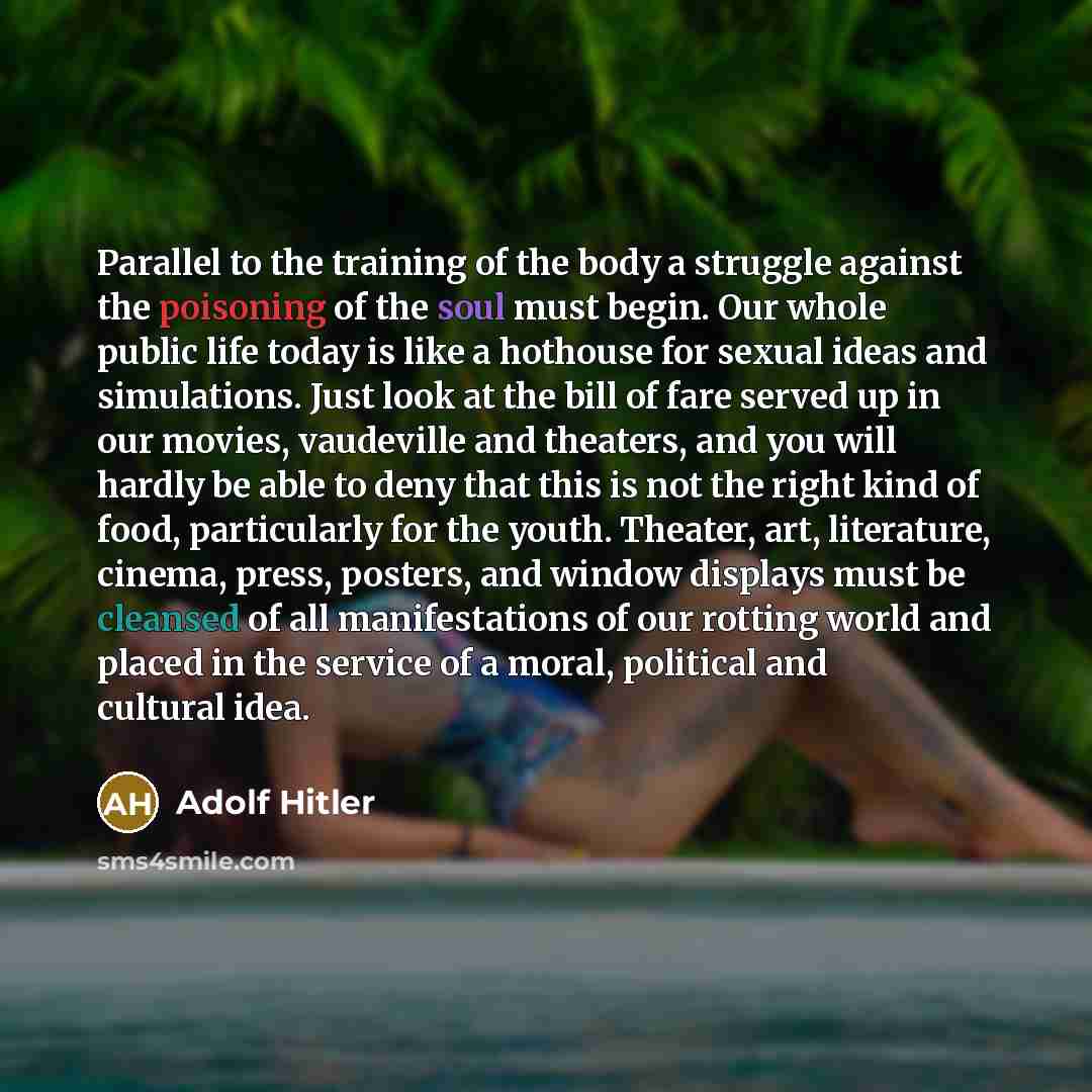 “Parallel to the training of the body a struggle against the poisoning of the soul must begin. Our whole public life today is like a hothouse for sexual ideas and simulations. Just look at the bill of fare served up in our movies, vaudeville and theaters, and you will hardly be able to deny that…” quote by Adolf Hitler