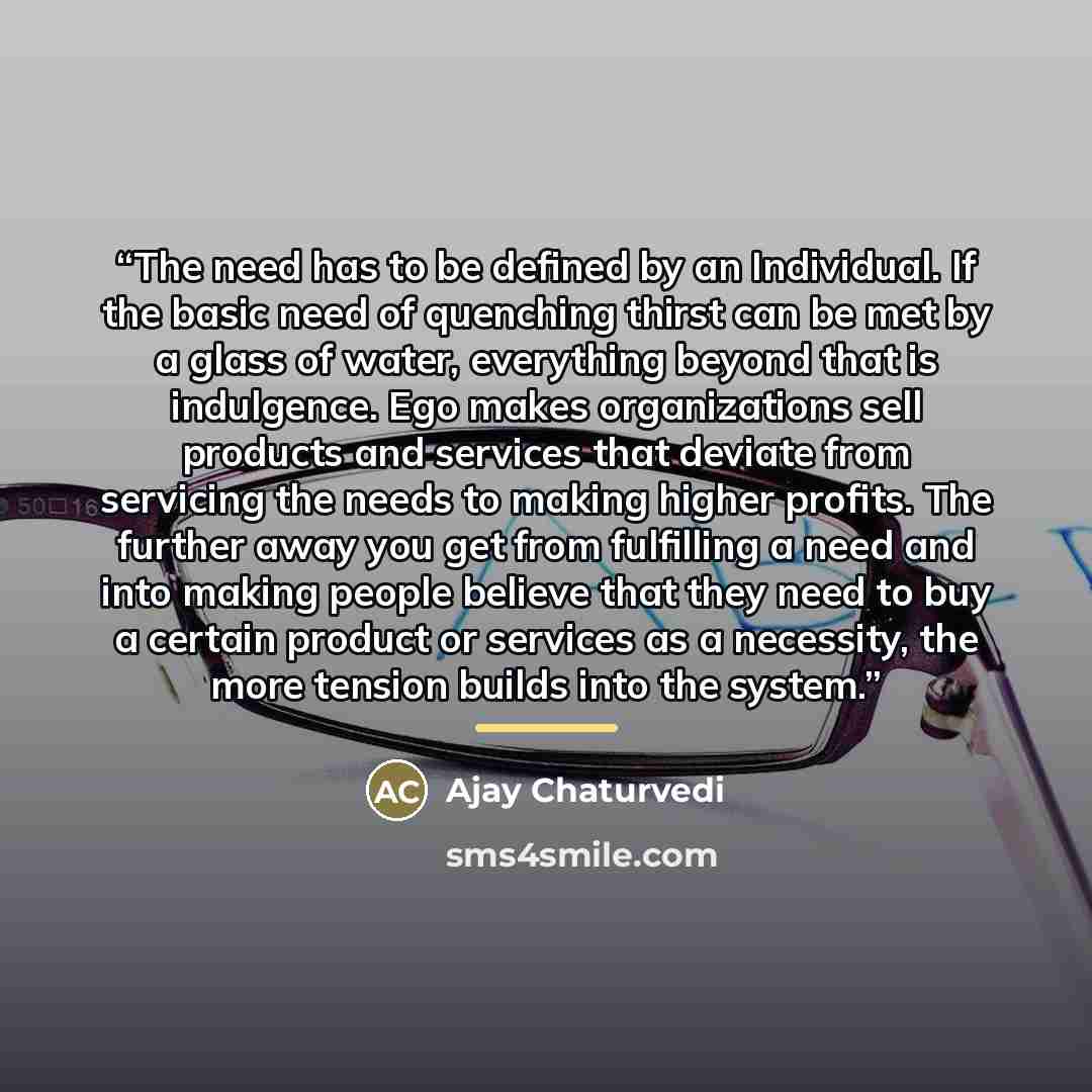 “The need has to be defined by an Individual. If the basic need of quenching thirst can be met by a glass of water, everything beyond that is indulgence. Ego makes organizations sell products and services that deviate from servicing the needs to making higher profits. The further away you get from…” quote by Ajay Chaturvedi