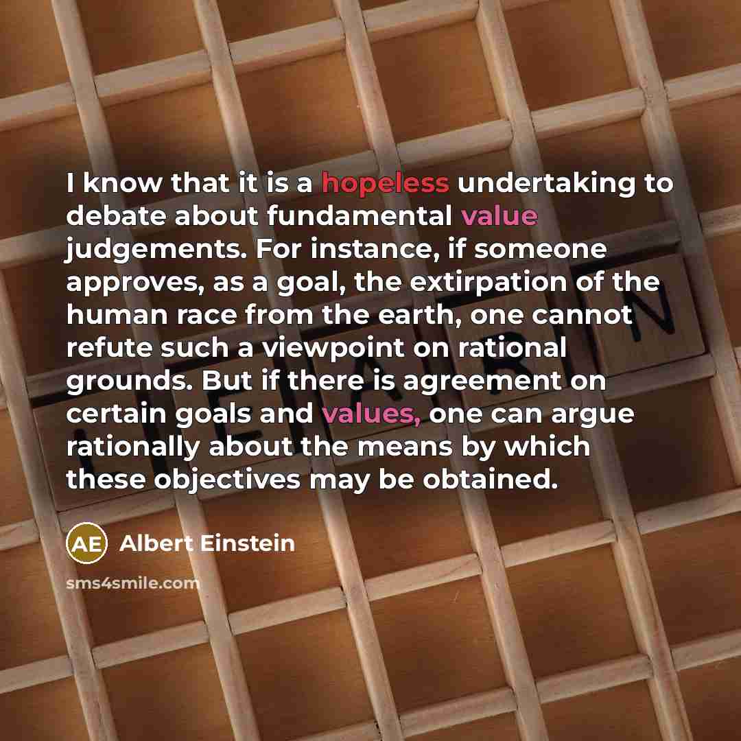 “I know that it is a hopeless undertaking to debate about fundamental value judgements. For instance, if someone approves, as a goal, the extirpation of the human race from the earth, one cannot refute such a viewpoint on rational grounds. But if there is agreement on certain goals and values, one…” quote by Albert Einstein