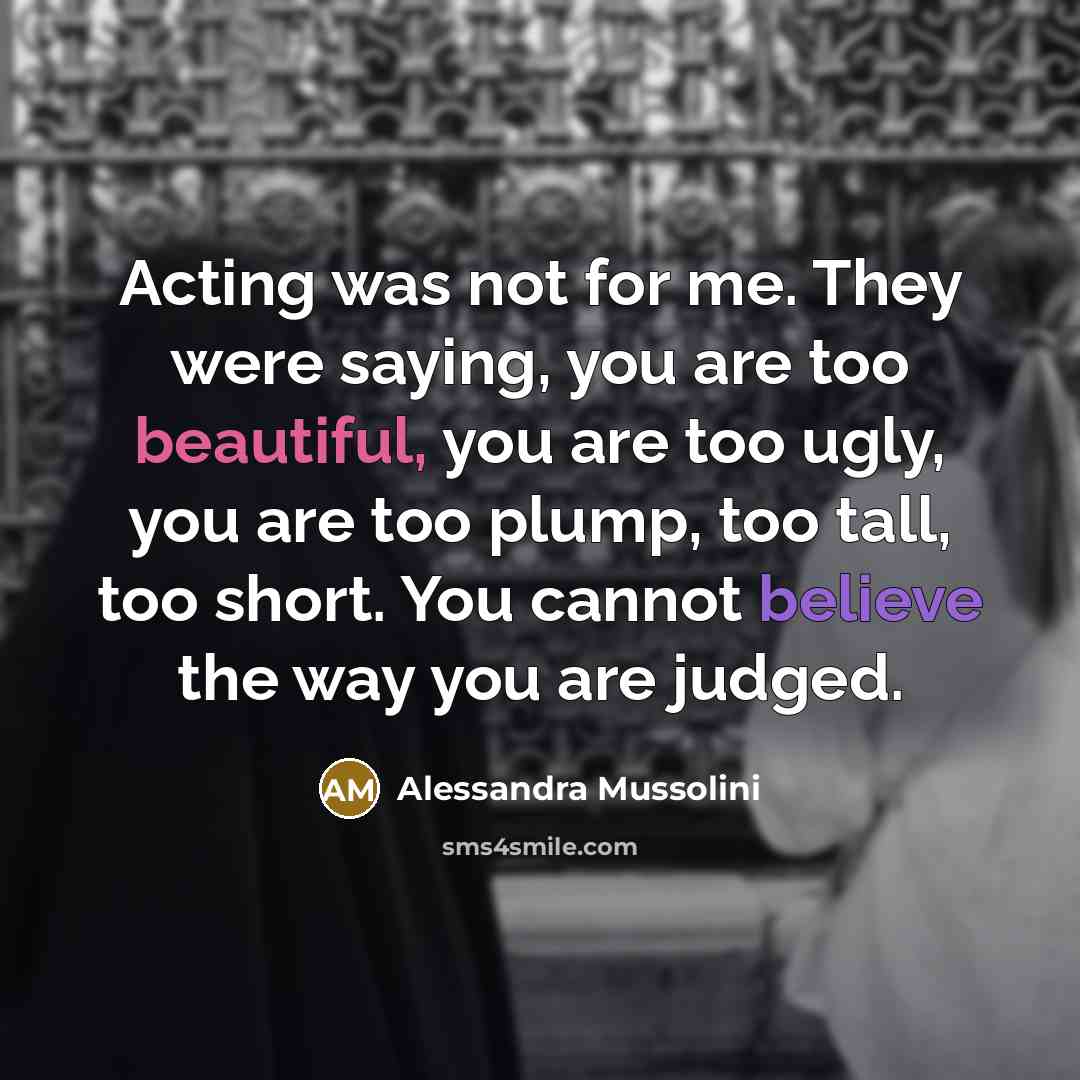 “Acting was not for me. They were saying, you are too beautiful, you are too ugly, you are too plump, too tall, too short. You cannot believe the way you are judged.” quote by Alessandra Mussolini