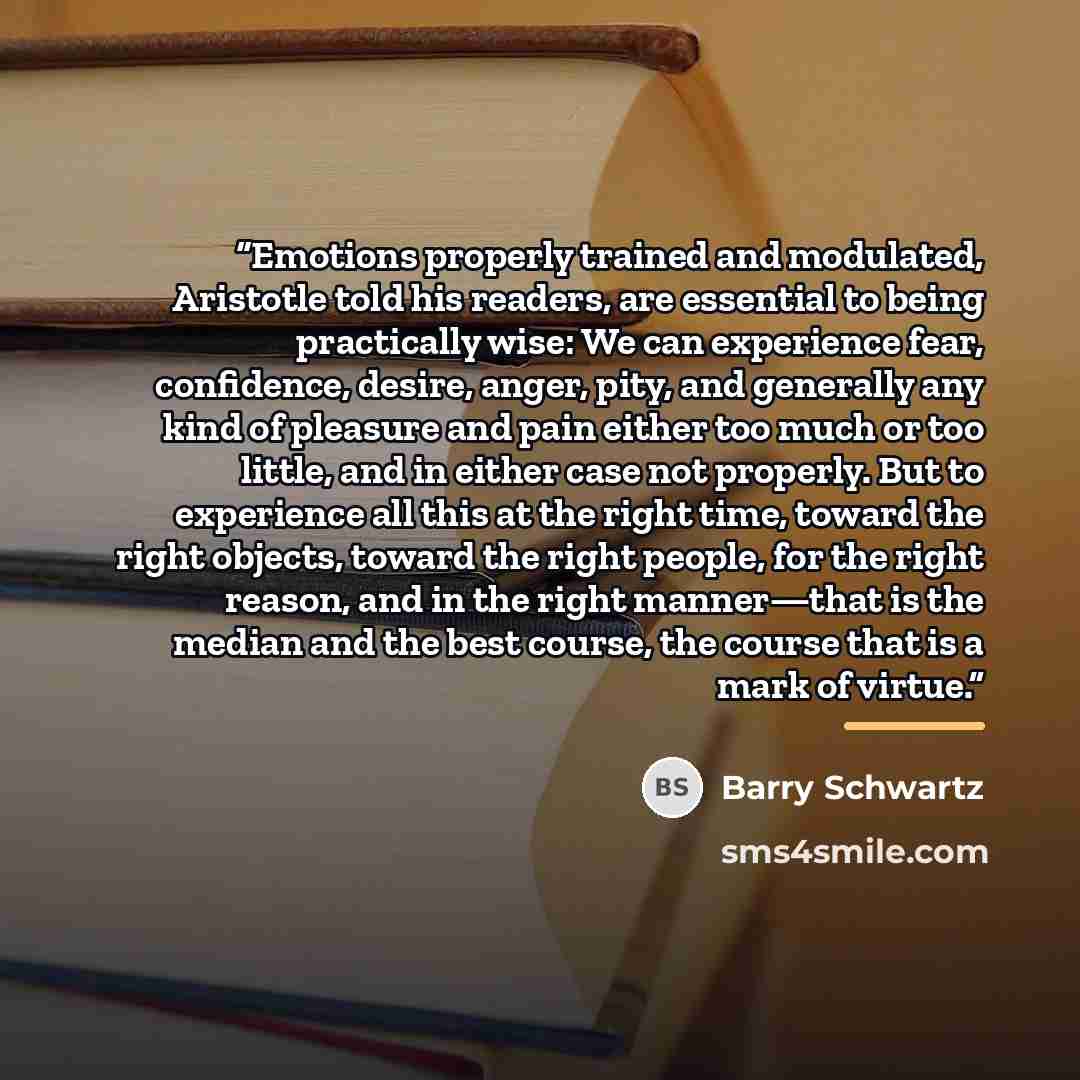 “Emotions properly trained and modulated, Aristotle told his readers, are essential to being practically wise: We can experience fear, confidence, desire, anger, pity, and generally any kind of pleasure and pain either too much or too little, and in either case not properly. But to experience all…” quote by Barry Schwartz
