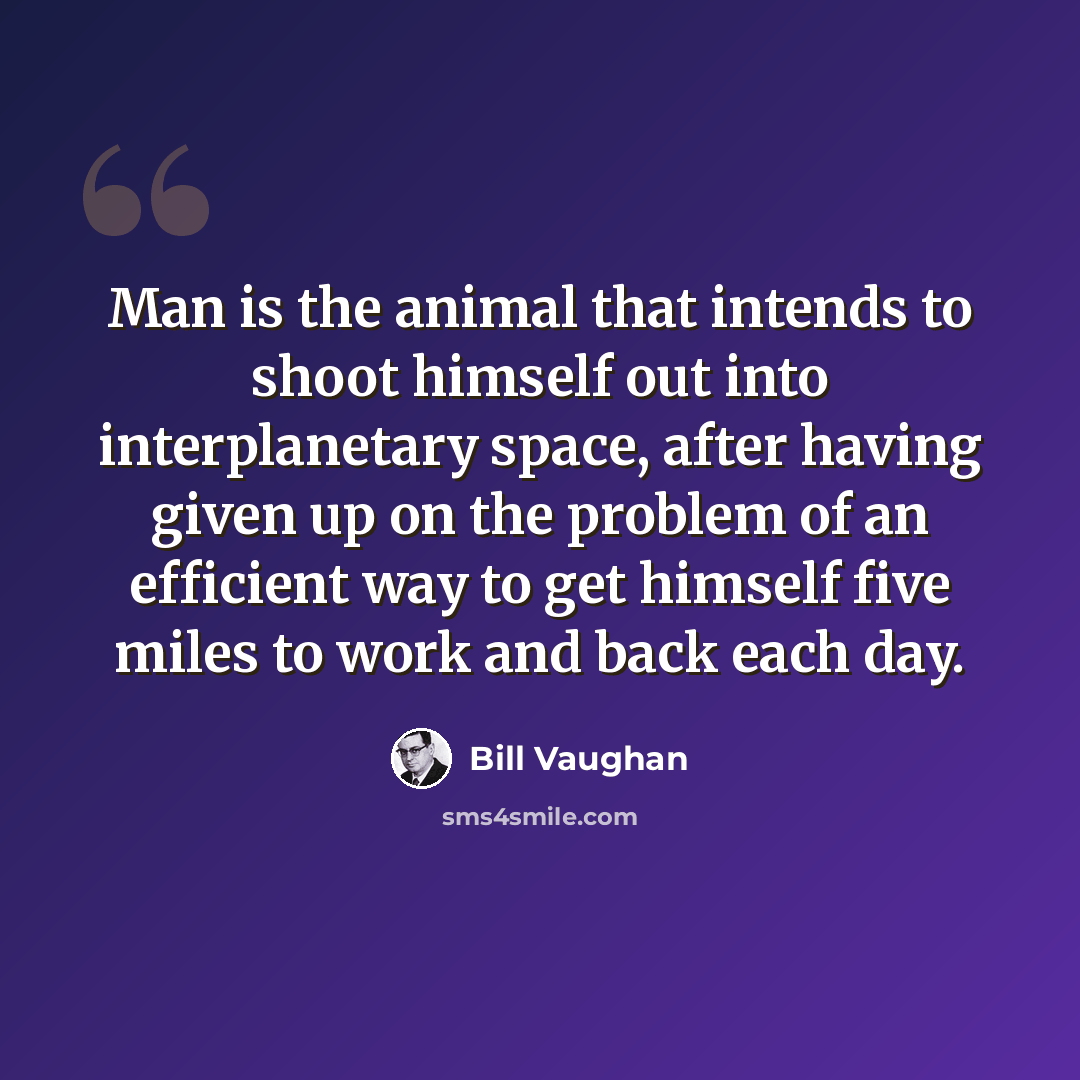 “Man is the animal that intends to shoot himself out into interplanetary space, after having given up on the problem of an efficient way to get himself five miles to work and back each day.” quote by Bill Vaughan