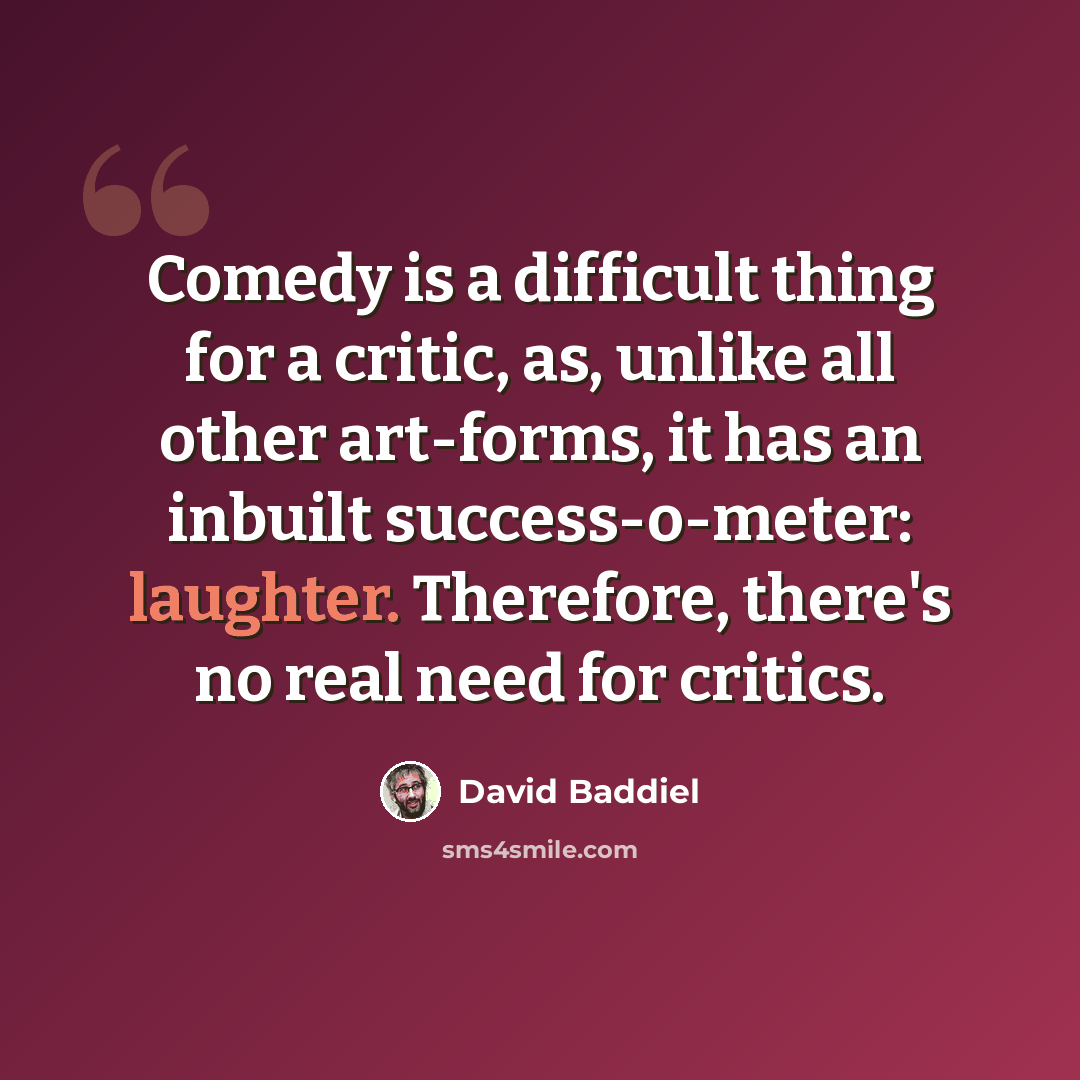 “Comedy is a difficult thing for a critic, as, unlike all other art-forms, it has an inbuilt success-o-meter: laughter. Therefore, there's no real need for critics.” quote by David Baddiel