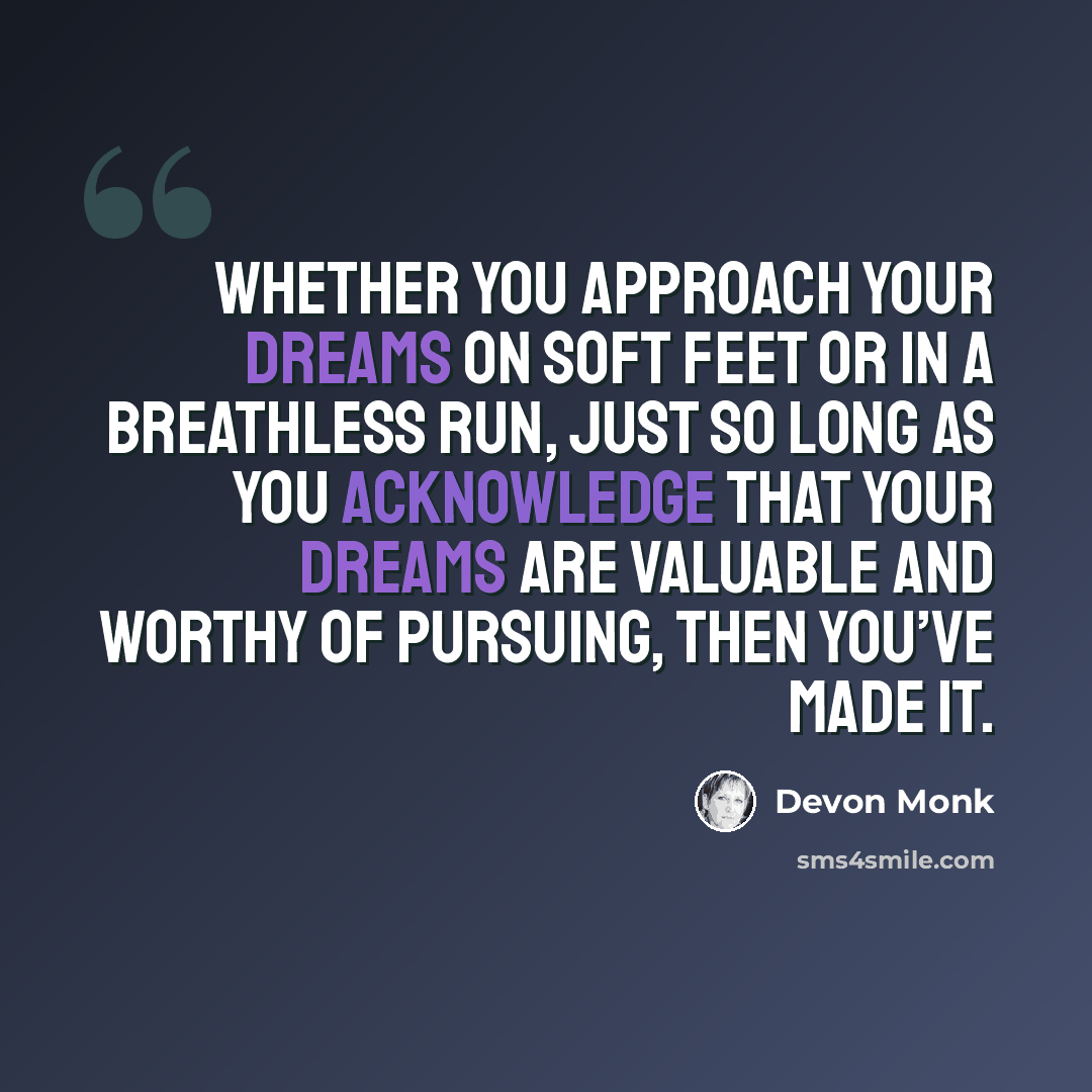 “Whether you approach your dreams on soft feet or in a breathless run, just so long as you acknowledge that your dreams are valuable and worthy of pursuing, then you’ve made it.” quote by Devon Monk